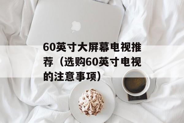 60英寸大屏幕电视推荐（选购60英寸电视的注意事项）-第1张图片-