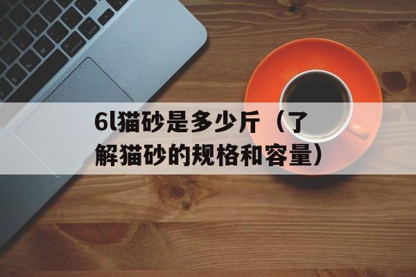 6l猫砂是多少斤（了解猫砂的规格和容量）-第1张图片-