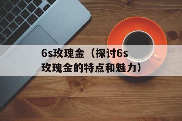 6s玫瑰金（探讨6s玫瑰金的特点和魅力）-第1张图片-