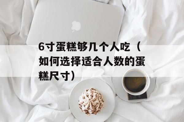 6寸蛋糕够几个人吃（如何选择适合人数的蛋糕尺寸）-第1张图片-