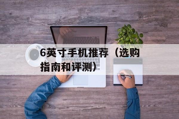 6英寸手机推荐（选购指南和评测）-第1张图片-