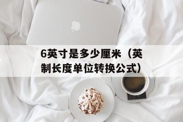 6英寸是多少厘米（英制长度单位转换公式）-第1张图片-