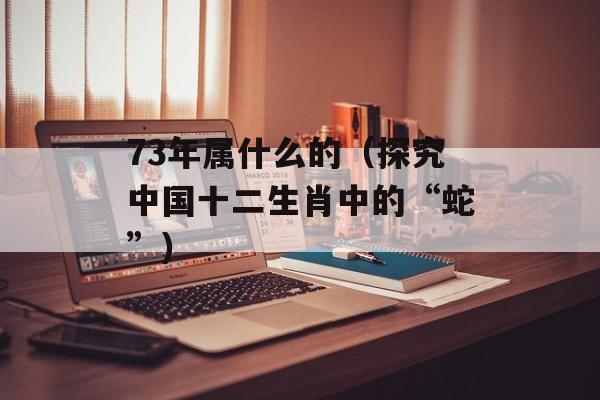 73年属什么的（探究中国十二生肖中的“蛇”）-第1张图片-
