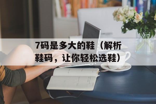 7码是多大的鞋（解析鞋码，让你轻松选鞋）-第1张图片-