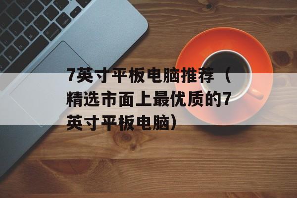 7英寸平板电脑推荐（精选市面上最优质的7英寸平板电脑）-第1张图片-