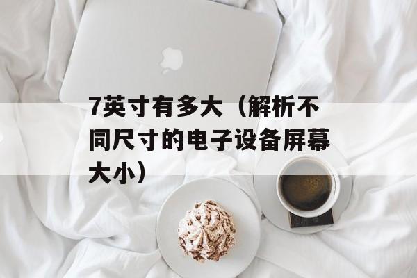 7英寸有多大（解析不同尺寸的电子设备屏幕大小）-第1张图片-