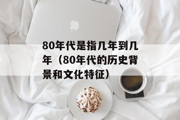 80年代是指几年到几年（80年代的历史背景和文化特征）-第1张图片-