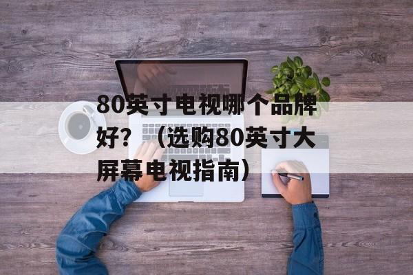80英寸电视哪个品牌好？（选购80英寸大屏幕电视指南）-第1张图片-