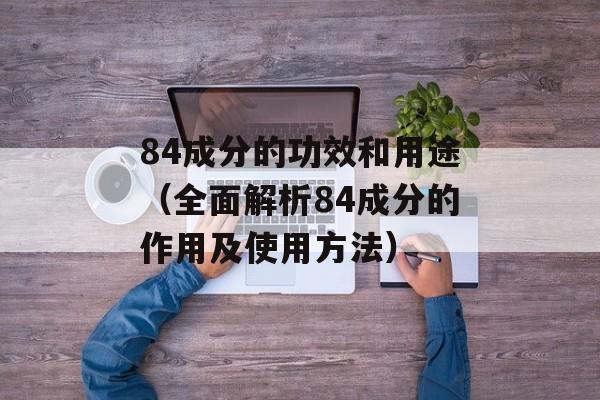 84成分的功效和用途（全面解析84成分的作用及使用方法）-第1张图片-