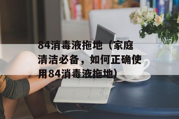 84消毒液拖地（家庭清洁必备，如何正确使用84消毒液拖地）-第1张图片-