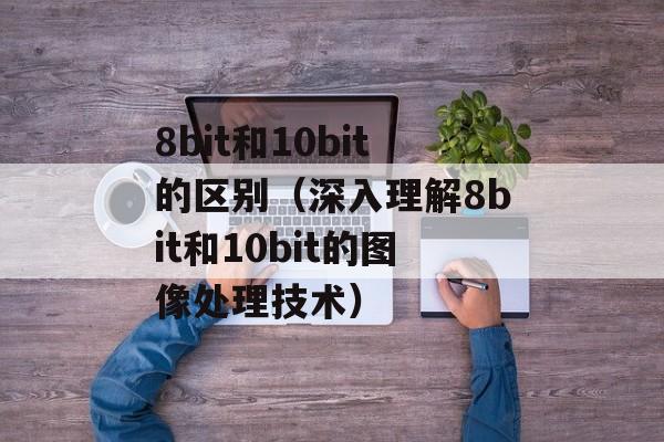 8bit和10bit的区别（深入理解8bit和10bit的图像处理技术）-第1张图片-