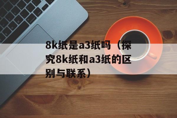 8k纸是a3纸吗（探究8k纸和a3纸的区别与联系）-第1张图片-