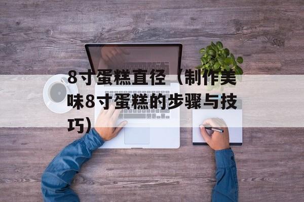 8寸蛋糕直径（制作美味8寸蛋糕的步骤与技巧）-第1张图片-