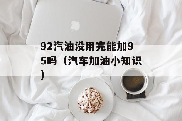 92汽油没用完能加95吗（汽车加油小知识）-第1张图片-