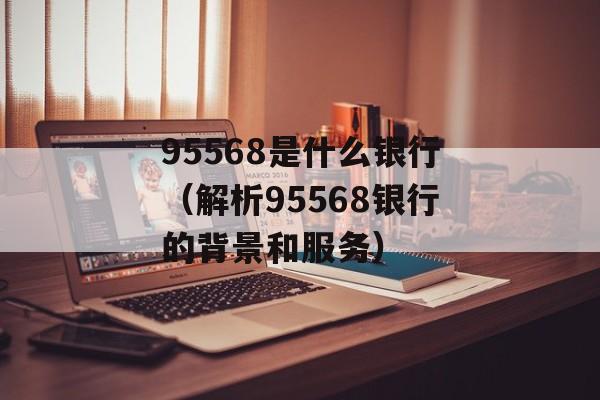 95568是什么银行（解析95568银行的背景和服务）-第1张图片-