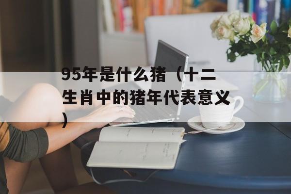 95年是什么猪（十二生肖中的猪年代表意义）-第1张图片-