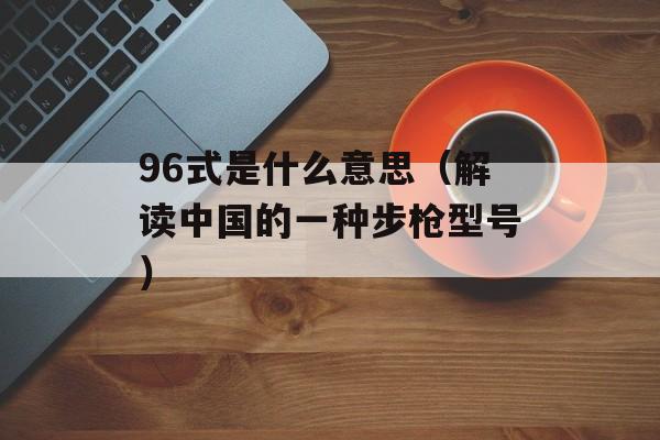 96式是什么意思（解读中国的一种步枪型号）-第1张图片-