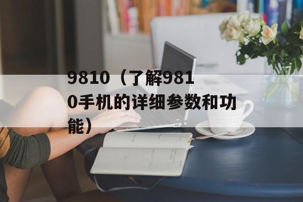 9810（了解9810手机的详细参数和功能）-第1张图片-