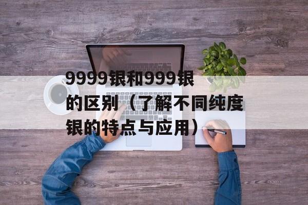 9999银和999银的区别（了解不同纯度银的特点与应用）-第1张图片-