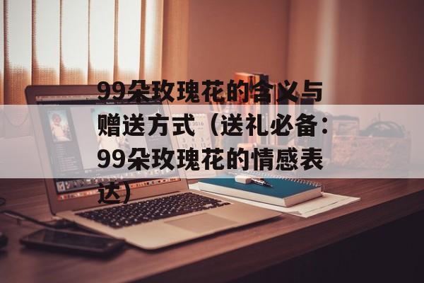 99朵玫瑰花的含义与赠送方式（送礼必备：99朵玫瑰花的情感表达）-第1张图片-