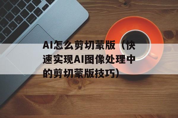 AI怎么剪切蒙版（快速实现AI图像处理中的剪切蒙版技巧）-第1张图片-