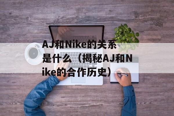 AJ和Nike的关系是什么（揭秘AJ和Nike的合作历史）-第1张图片-