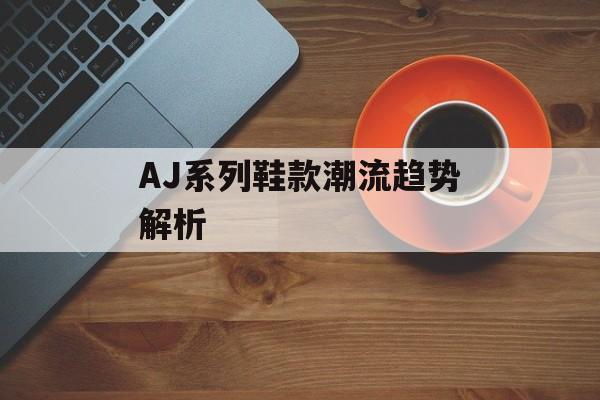 AJ系列鞋款潮流趋势解析-第1张图片-