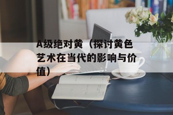 A级绝对黄（探讨黄色艺术在当代的影响与价值）-第1张图片-