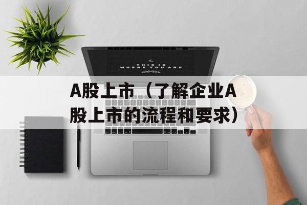 A股上市（了解企业A股上市的流程和要求）-第1张图片-