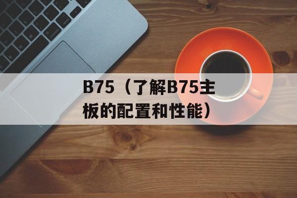 B75（了解B75主板的配置和性能）-第1张图片-