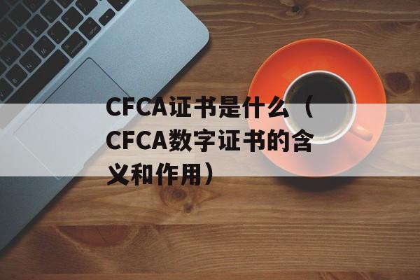 CFCA证书是什么（CFCA数字证书的含义和作用）-第1张图片-