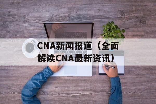 CNA新闻报道（全面解读CNA最新资讯）-第1张图片-