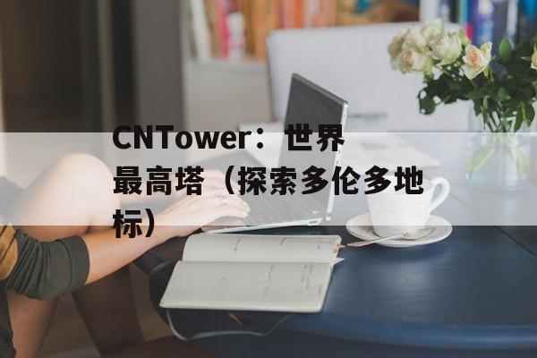 CNTower：世界最高塔（探索多伦多地标）-第1张图片-