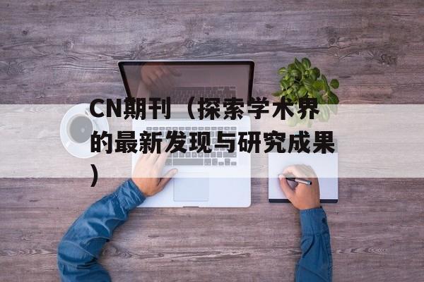 CN期刊（探索学术界的最新发现与研究成果）-第1张图片-