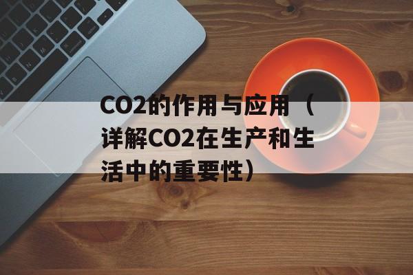 CO2的作用与应用（详解CO2在生产和生活中的重要性）-第1张图片-