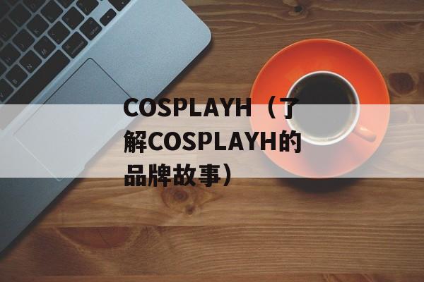 COSPLAYH（了解COSPLAYH的品牌故事）-第1张图片-
