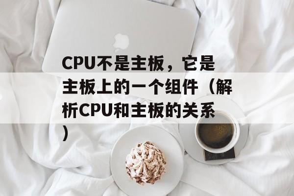 CPU不是主板，它是主板上的一个组件（解析CPU和主板的关系）-第1张图片-