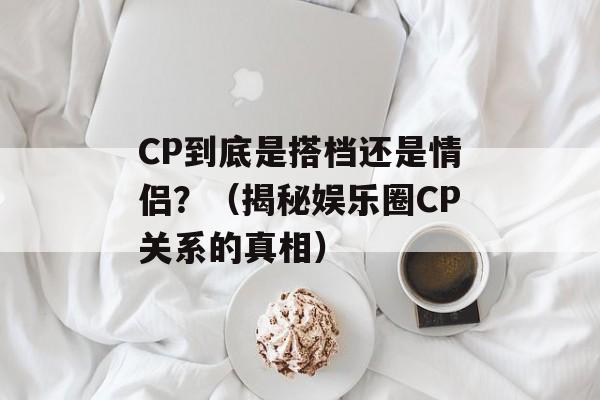 CP到底是搭档还是情侣？（揭秘娱乐圈CP关系的真相）-第1张图片-