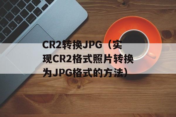 CR2转换JPG（实现CR2格式照片转换为JPG格式的方法）-第1张图片-