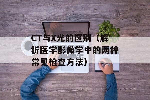 CT与X光的区别（解析医学影像学中的两种常见检查方法）-第1张图片-