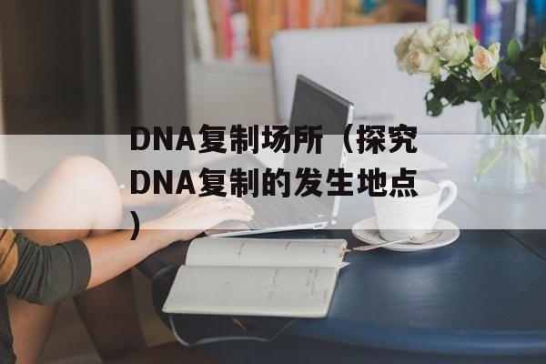 DNA复制场所（探究DNA复制的发生地点）-第1张图片-