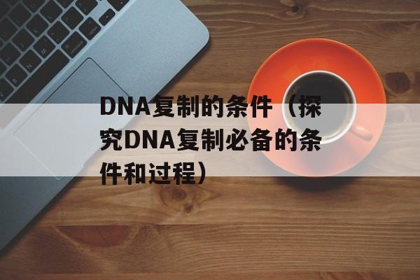 DNA复制的条件（探究DNA复制必备的条件和过程）-第1张图片-