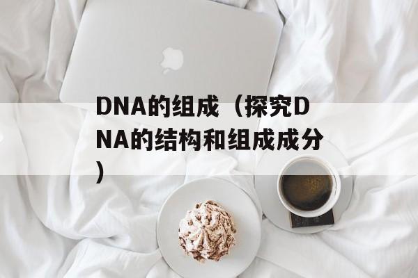 DNA的组成（探究DNA的结构和组成成分）-第1张图片-