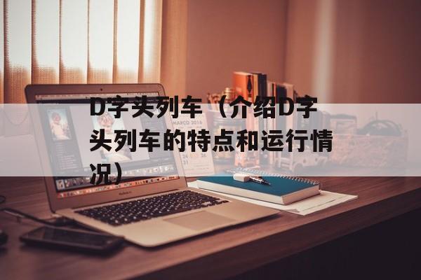 D字头列车（介绍D字头列车的特点和运行情况）-第1张图片-