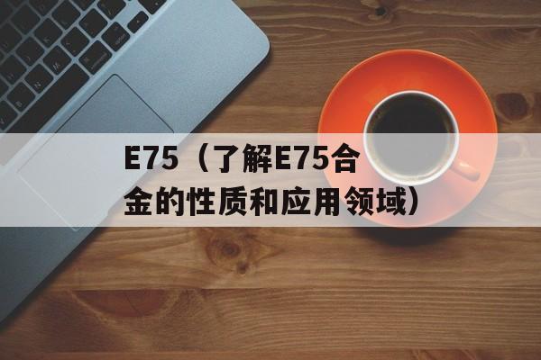 E75（了解E75合金的性质和应用领域）-第1张图片-