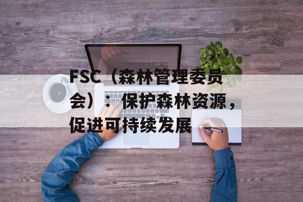 FSC（森林管理委员会）：保护森林资源，促进可持续发展-第1张图片-