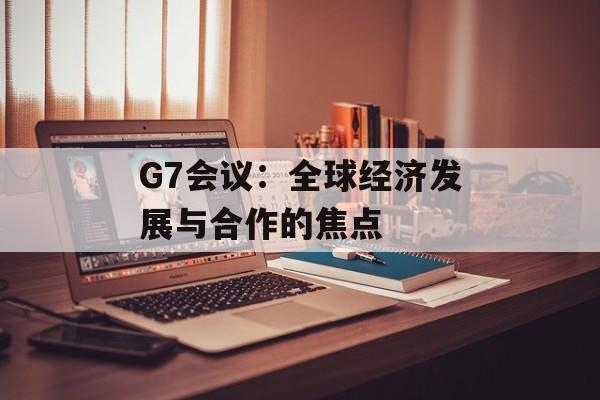 G7会议：全球经济发展与合作的焦点-第1张图片-