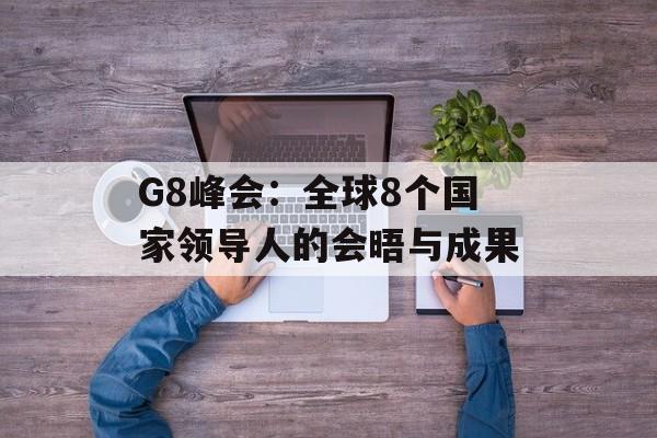 G8峰会：全球8个国家领导人的会晤与成果-第1张图片-