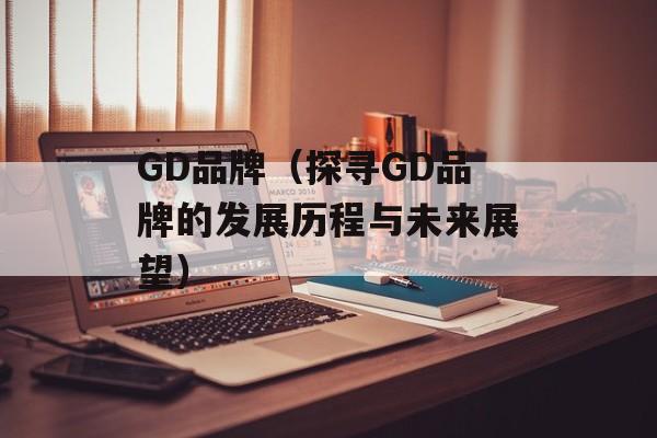 GD品牌（探寻GD品牌的发展历程与未来展望）-第1张图片-
