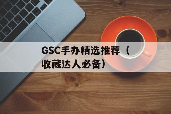 GSC手办精选推荐（收藏达人必备）-第1张图片-